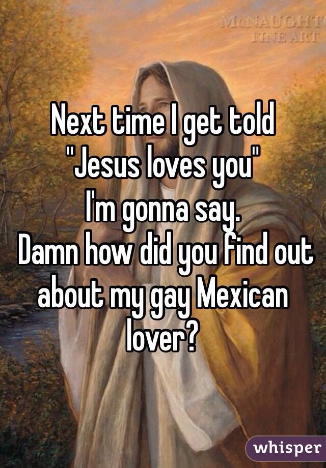Next time I get told
"Jesus loves you"
I'm gonna say.
 Damn how did you find out about my gay Mexican lover?