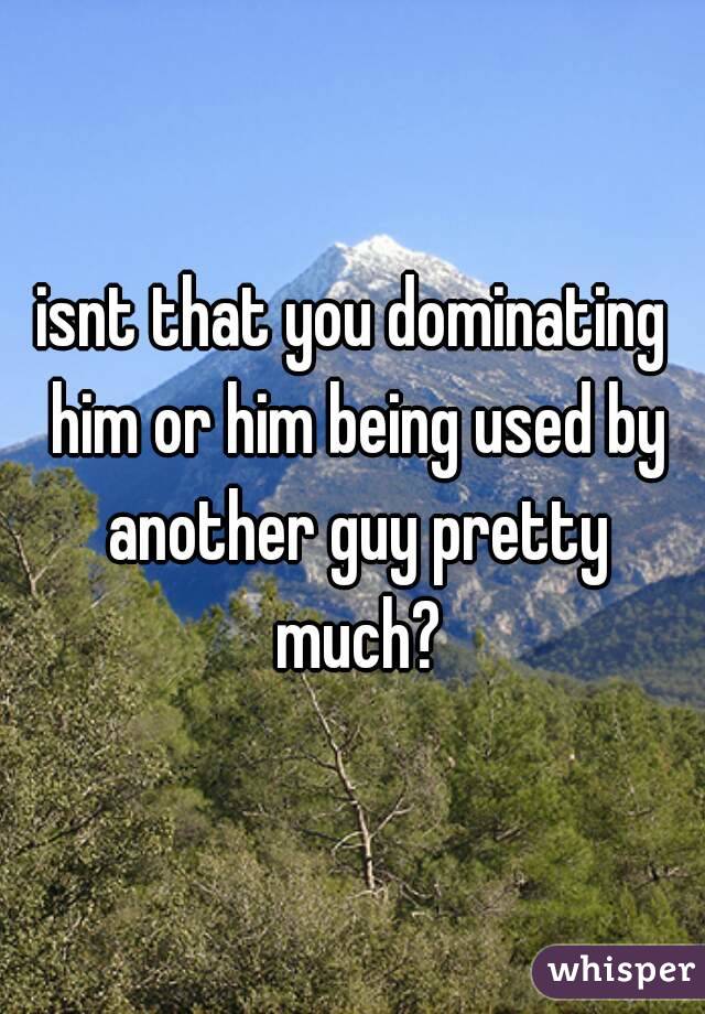 isnt that you dominating him or him being used by another guy pretty much?