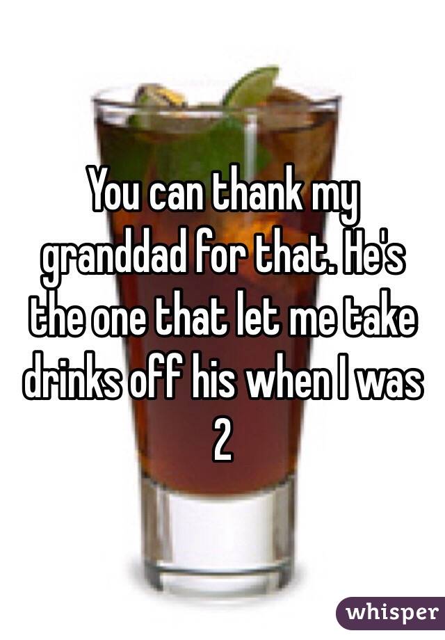 You can thank my granddad for that. He's the one that let me take drinks off his when I was 2 