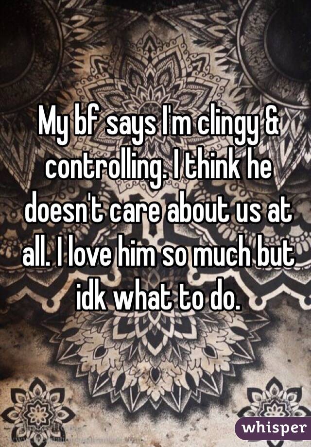 My bf says I'm clingy & controlling. I think he doesn't care about us at all. I love him so much but idk what to do. 