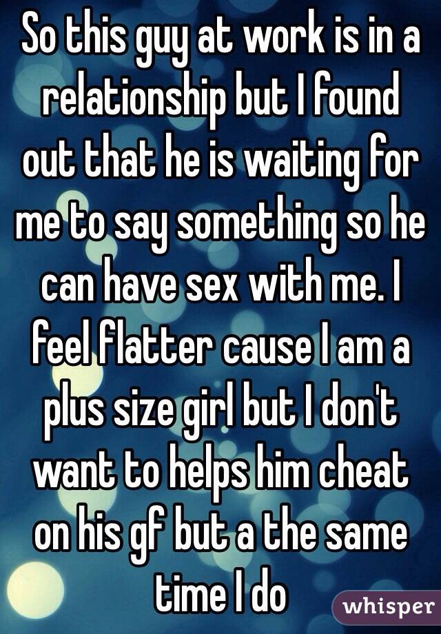 So this guy at work is in a relationship but I found out that he is waiting for me to say something so he can have sex with me. I feel flatter cause I am a plus size girl but I don't want to helps him cheat on his gf but a the same time I do 