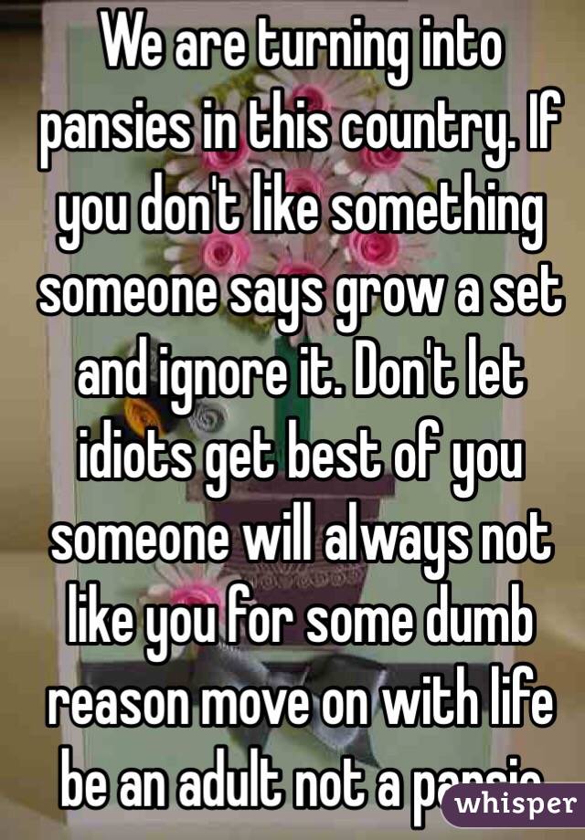 We are turning into pansies in this country. If you don't like something someone says grow a set and ignore it. Don't let idiots get best of you someone will always not like you for some dumb reason move on with life be an adult not a pansie