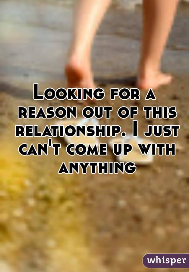 Looking for a reason out of this relationship. I just can't come up with anything