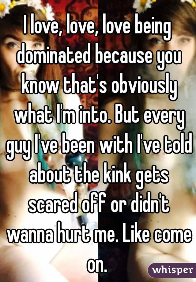 I love, love, love being dominated because you know that's obviously what I'm into. But every guy I've been with I've told about the kink gets scared off or didn't wanna hurt me. Like come on. 