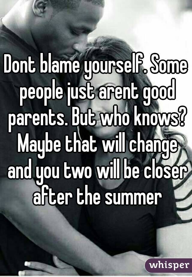 Dont blame yourself. Some people just arent good parents. But who knows? Maybe that will change and you two will be closer after the summer