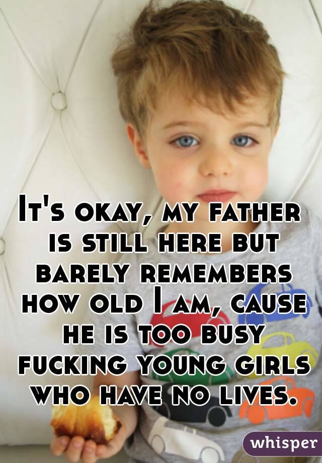 It's okay, my father is still here but barely remembers how old I am, cause he is too busy fucking young girls who have no lives.