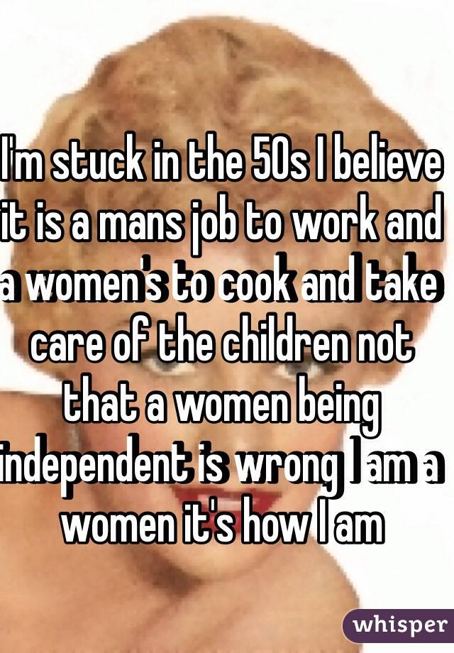 I'm stuck in the 50s I believe it is a mans job to work and a women's to cook and take care of the children not that a women being independent is wrong I am a women it's how I am 