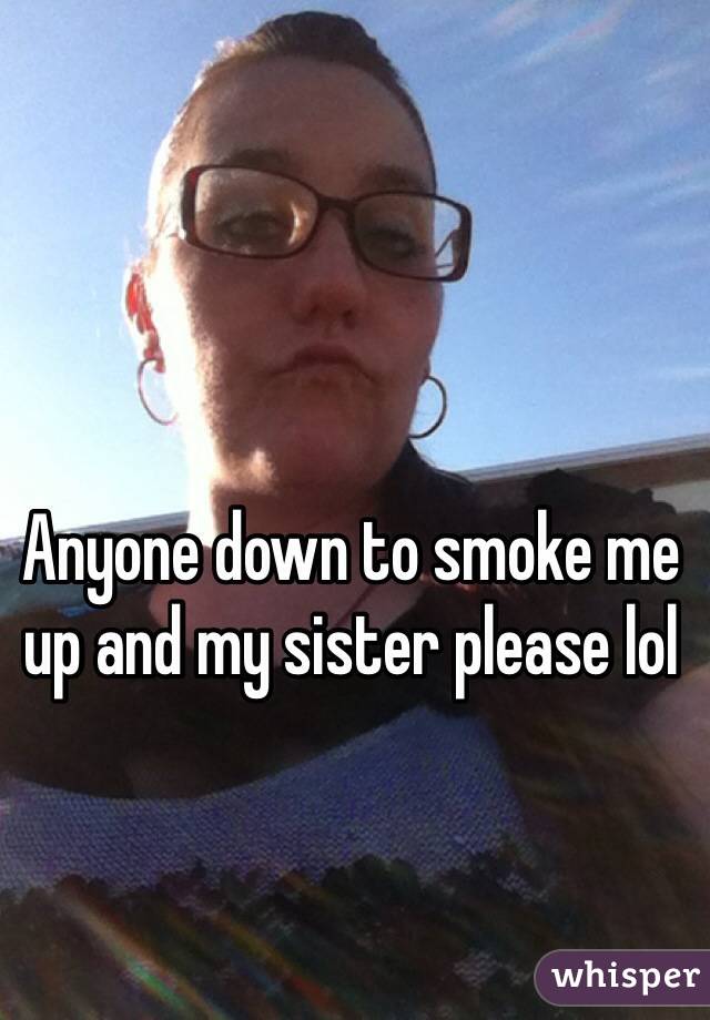 Anyone down to smoke me up and my sister please lol 