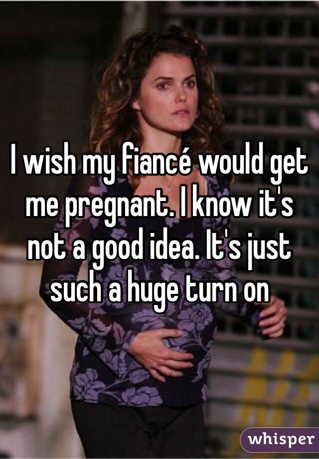 I wish my fiancé would get me pregnant. I know it's not a good idea. It's just such a huge turn on