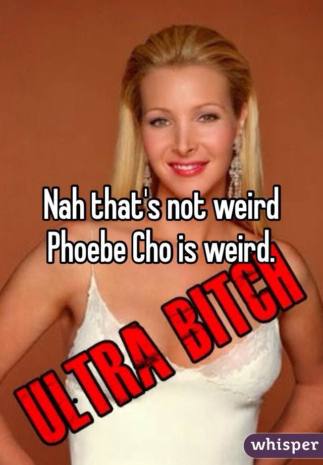 Nah that's not weird 
Phoebe Cho is weird.