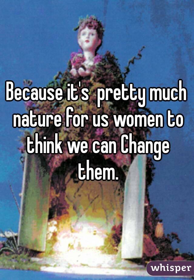 Because it's  pretty much nature for us women to think we can Change them.