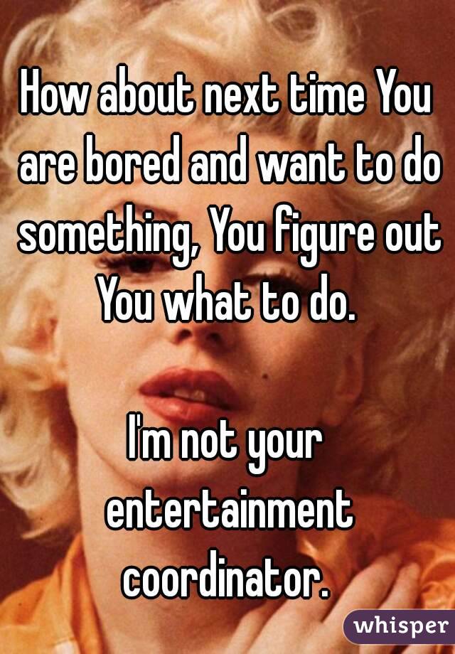 How about next time You are bored and want to do something, You figure out You what to do. 

I'm not your entertainment coordinator. 
