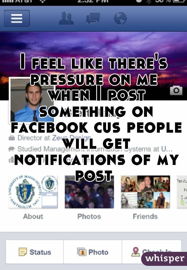 I feel like there's pressure on me  when I post something on facebook cus people will get notifications of my post 