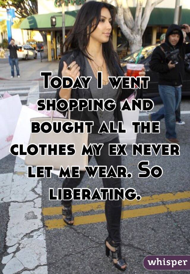 Today I went shopping and bought all the clothes my ex never let me wear. So liberating.