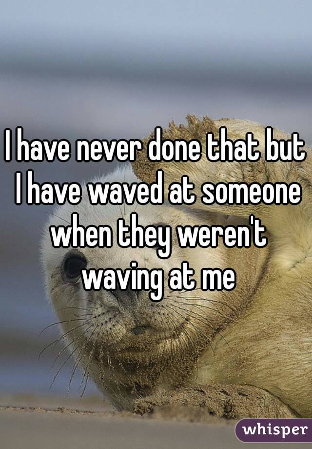 I have never done that but I have waved at someone when they weren't waving at me