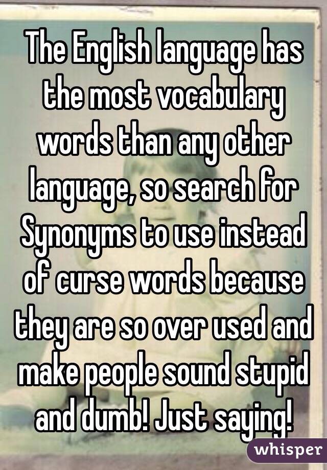 The English language has the most vocabulary words than any other language, so search for Synonyms to use instead of curse words because they are so over used and make people sound stupid and dumb! Just saying! 