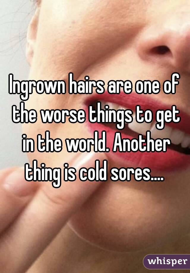 Ingrown hairs are one of the worse things to get in the world. Another thing is cold sores.... 