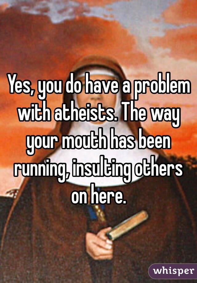 Yes, you do have a problem with atheists. The way your mouth has been running, insulting others on here.