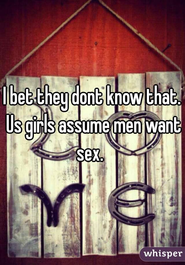 I bet they dont know that. Us girls assume men want sex.  