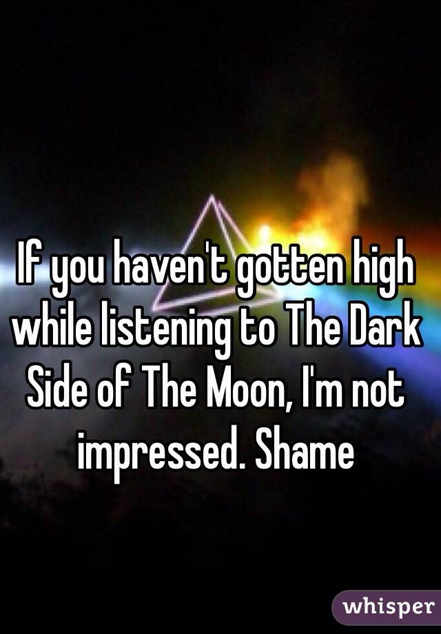 If you haven't gotten high while listening to The Dark Side of The Moon, I'm not impressed. Shame