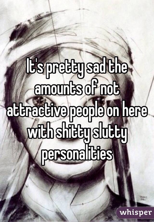 It's pretty sad the amounts of not attractive people on here with shitty slutty personalities