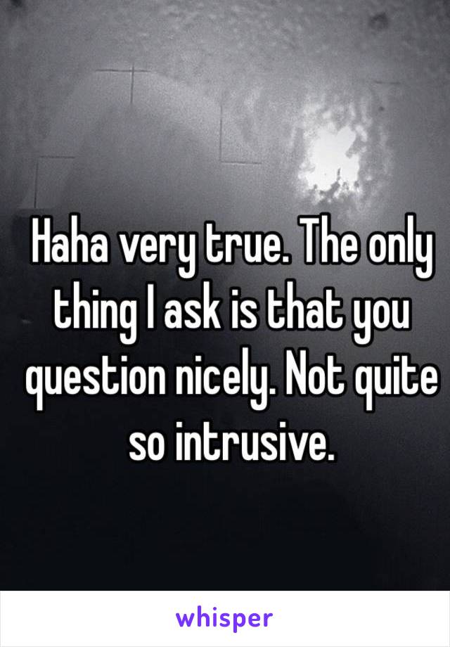 Haha very true. The only thing I ask is that you question nicely. Not quite so intrusive. 
