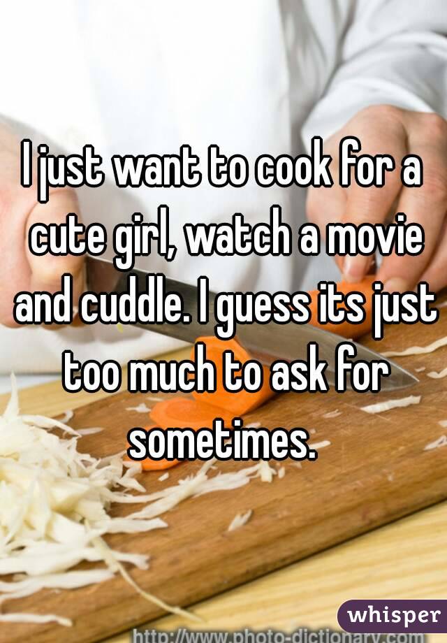 I just want to cook for a cute girl, watch a movie and cuddle. I guess its just too much to ask for sometimes. 