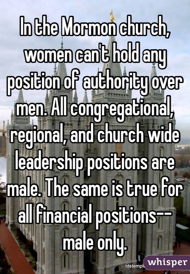 In the Mormon church, women can't hold any position of authority over men. All congregational, regional, and church wide leadership positions are male. The same is true for all financial positions--male only.