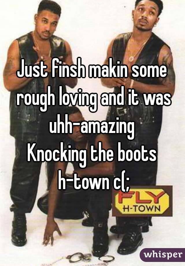 Just finsh makin some rough loving and it was uhh-amazing 
Knocking the boots h-town c(;