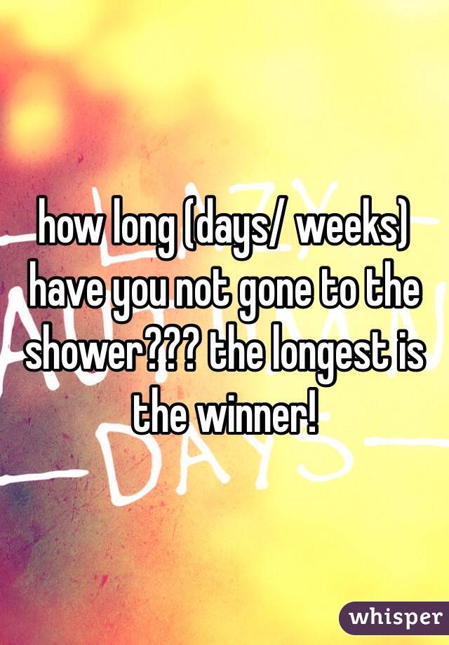 how long (days/ weeks) have you not gone to the shower??? the longest is the winner!
