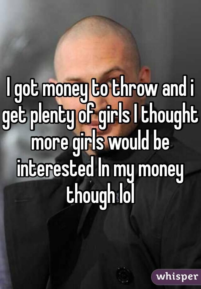I got money to throw and i get plenty of girls I thought more girls would be interested In my money though lol