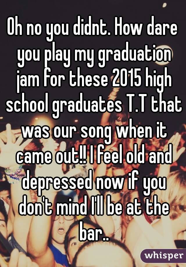 Oh no you didnt. How dare you play my graduation jam for these 2015 high school graduates T.T that was our song when it came out!! I feel old and depressed now if you don't mind I'll be at the bar..
