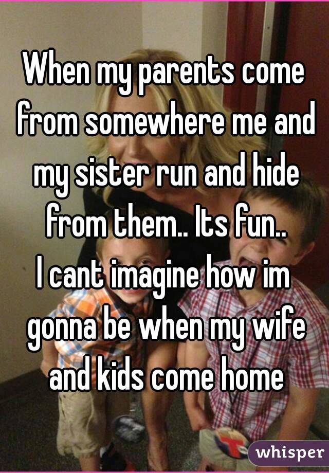 When my parents come from somewhere me and my sister run and hide from them.. Its fun..
I cant imagine how im gonna be when my wife and kids come home