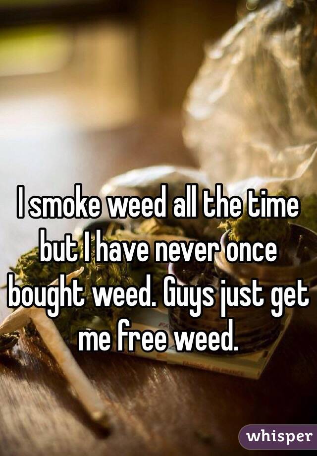 I smoke weed all the time but I have never once bought weed. Guys just get me free weed. 