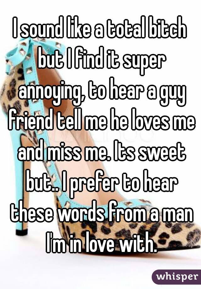 I sound like a total bitch but I find it super annoying, to hear a guy friend tell me he loves me and miss me. Its sweet but.. I prefer to hear these words from a man I'm in love with.