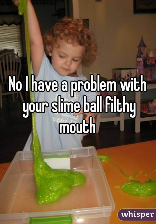 No I have a problem with your slime ball filthy mouth 