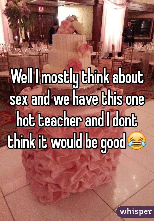 Well I mostly think about sex and we have this one hot teacher and I dont think it would be good😂