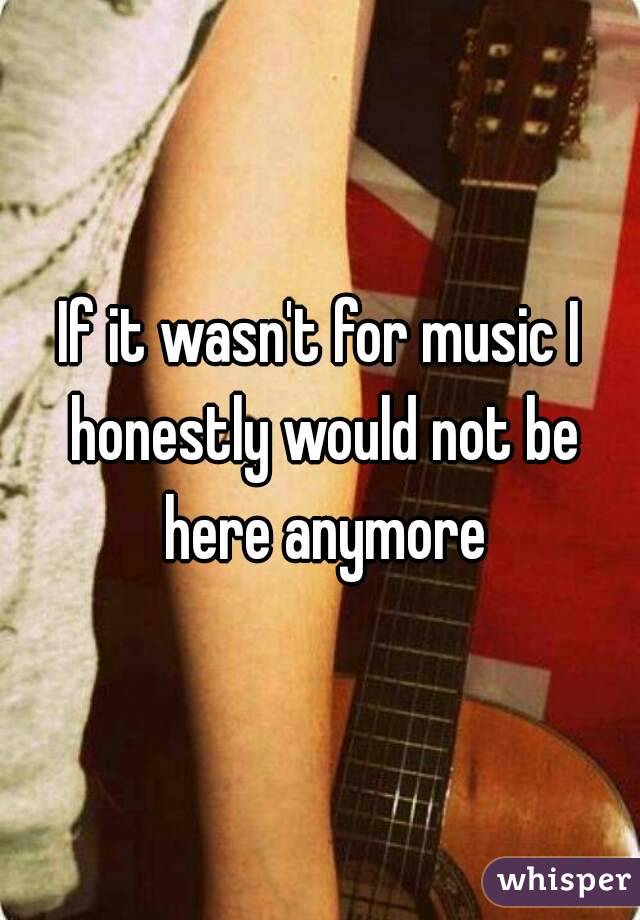 If it wasn't for music I honestly would not be here anymore