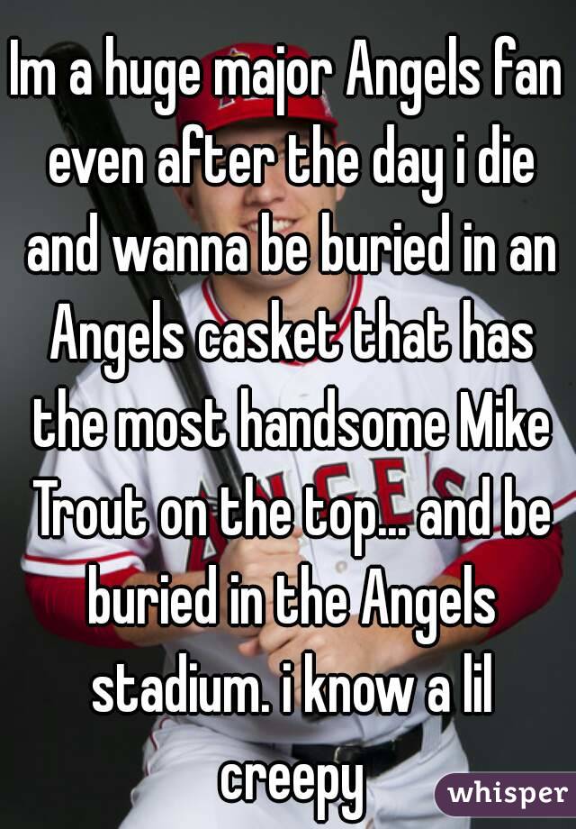 Im a huge major Angels fan even after the day i die and wanna be buried in an Angels casket that has the most handsome Mike Trout on the top... and be buried in the Angels stadium. i know a lil creepy