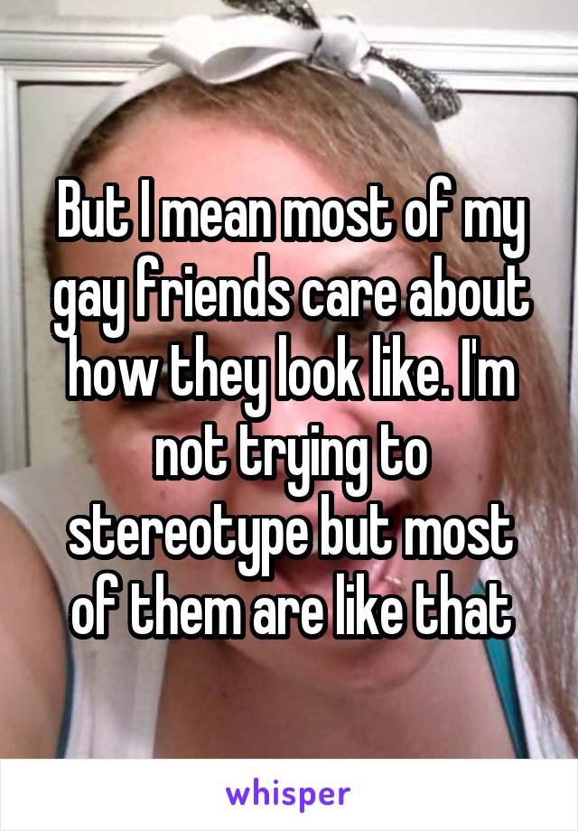 But I mean most of my gay friends care about how they look like. I'm not trying to stereotype but most of them are like that