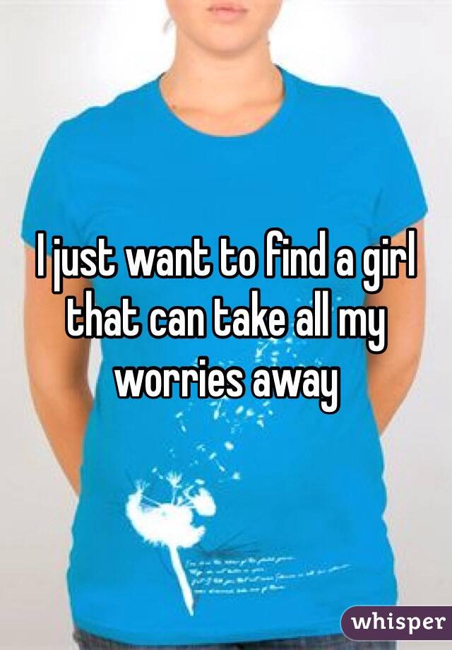 I just want to find a girl that can take all my worries away