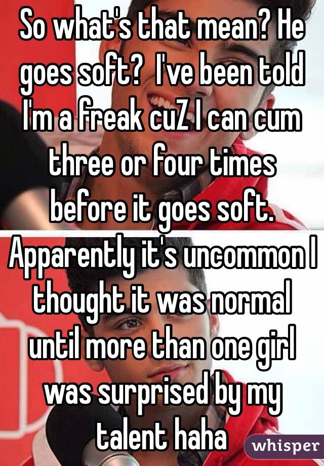 So what's that mean? He goes soft?  I've been told I'm a freak cuZ I can cum three or four times before it goes soft. Apparently it's uncommon I thought it was normal until more than one girl was surprised by my talent haha