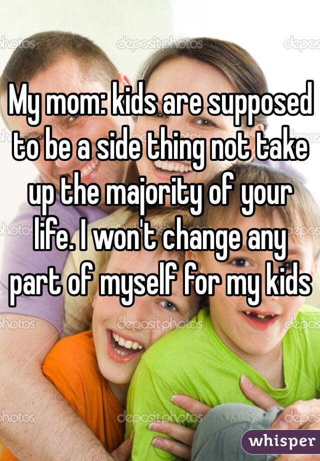 My mom: kids are supposed to be a side thing not take up the majority of your life. I won't change any part of myself for my kids

