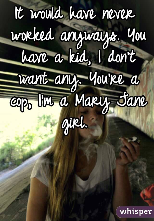 It would have never worked anyways. You have a kid, I don't want any. You're a cop, I'm a Mary Jane girl. 