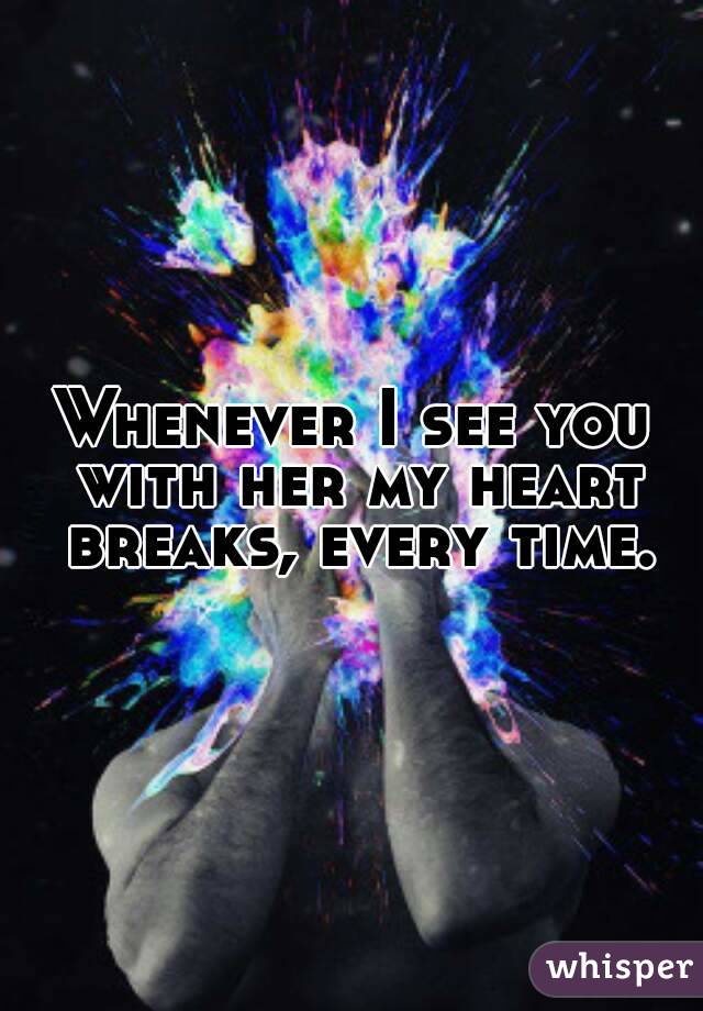 Whenever I see you with her my heart breaks, every time.
