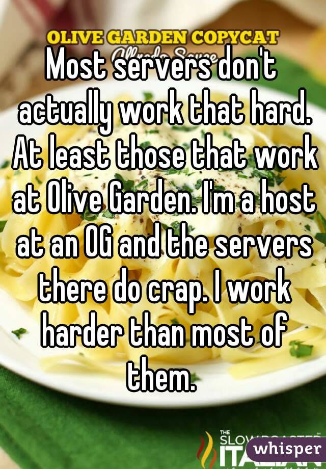 Most servers don't actually work that hard. At least those that work at Olive Garden. I'm a host at an OG and the servers there do crap. I work harder than most of them. 