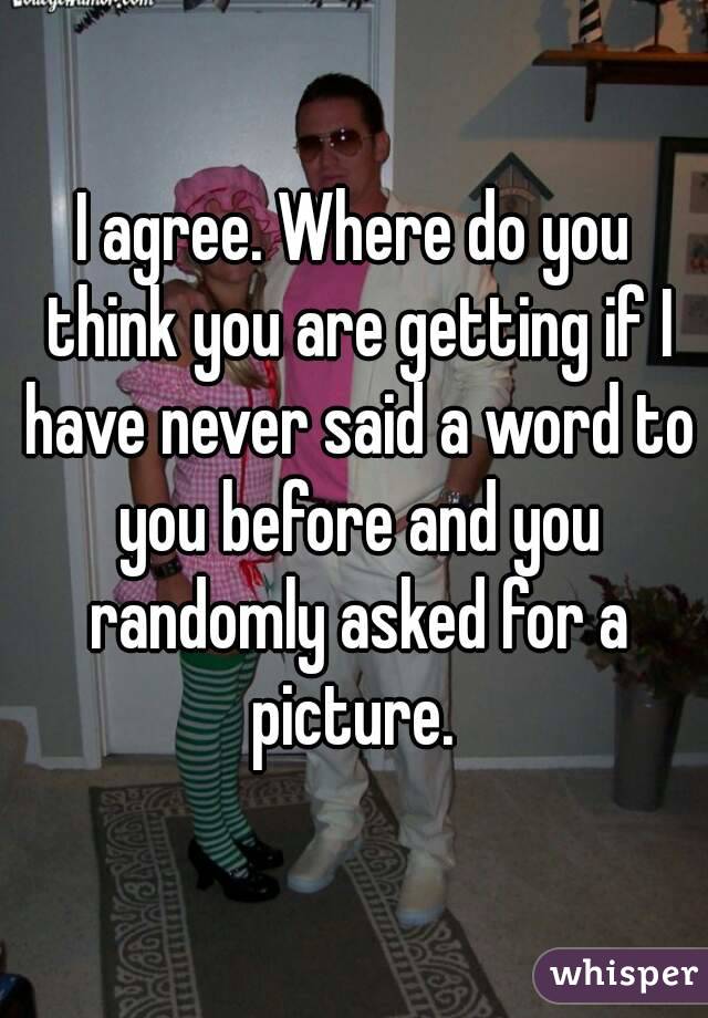 I agree. Where do you think you are getting if I have never said a word to you before and you randomly asked for a picture. 