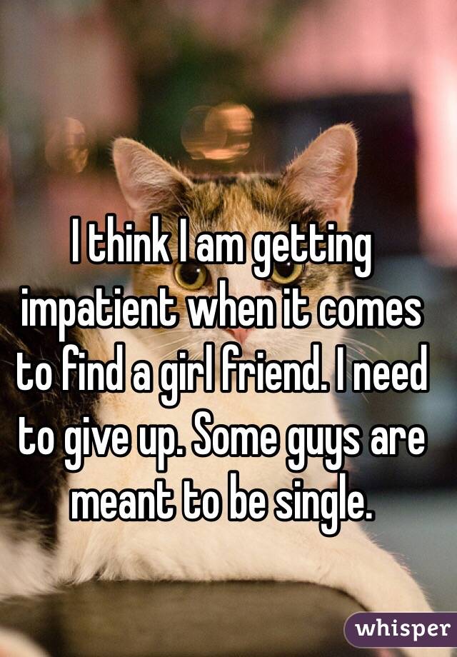 I think I am getting impatient when it comes to find a girl friend. I need to give up. Some guys are meant to be single. 