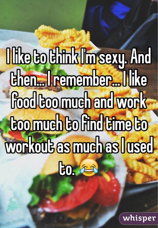 I like to think I'm sexy. And then... I remember... I like food too much and work too much to find time to workout as much as I used to. ðŸ˜‚