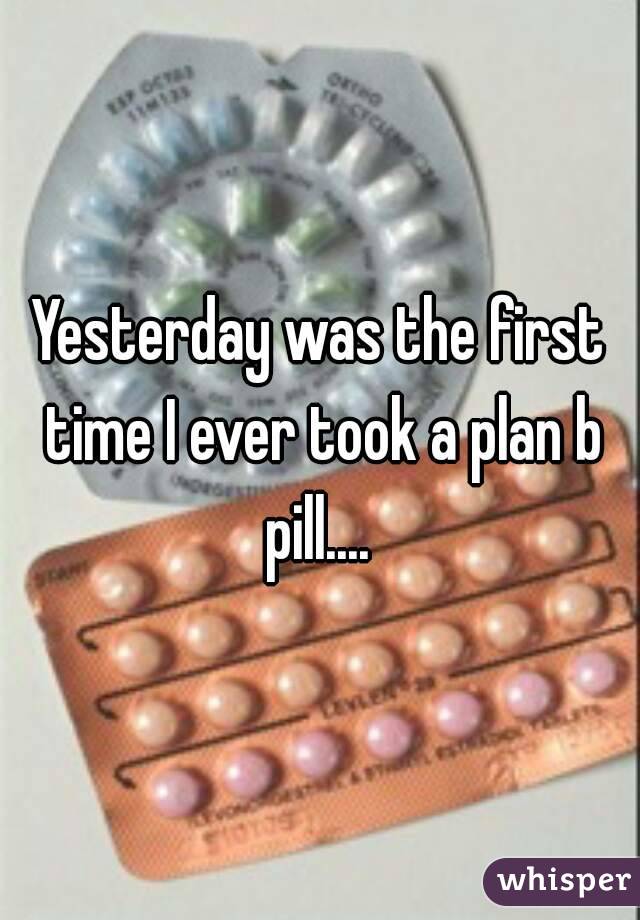 Yesterday was the first time I ever took a plan b pill.... 